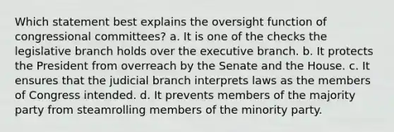 Which statement best explains the oversight function of congressional committees? a. It is one of the checks the legislative branch holds over the executive branch. b. It protects the President from overreach by the Senate and the House. c. It ensures that the judicial branch interprets laws as the members of Congress intended. d. It prevents members of the majority party from steamrolling members of the minority party.