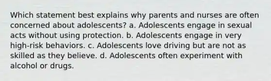 Which statement best explains why parents and nurses are often concerned about adolescents? a. Adolescents engage in sexual acts without using protection. b. Adolescents engage in very high-risk behaviors. c. Adolescents love driving but are not as skilled as they believe. d. Adolescents often experiment with alcohol or drugs.