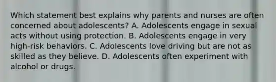 Which statement best explains why parents and nurses are often concerned about adolescents? A. Adolescents engage in sexual acts without using protection. B. Adolescents engage in very high-risk behaviors. C. Adolescents love driving but are not as skilled as they believe. D. Adolescents often experiment with alcohol or drugs.