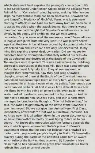 Which statement best explains the passage's connection to life in the Soviet Union under Joseph Stalin? Read the passage from Animal Farm. "Comrades!" cried Squealer, making little nervous skips, "a most terrible thing has been discovered. Snowball has sold himself to Frederick of Pinchfield Farm, who is even now plotting to attack us and take our farm away from us! Snowball is to act as his guide when the attack begins. But there is worse than that. We had thought that Snowball's rebellion was caused simply by his vanity and ambition. But we were wrong, comrades. Do you know what the real reason was? Snowball was in league with Jones from the very start! He was Jones's secret agent all the time. It has all been proved by documents which he left behind him and which we have only just discovered. To my mind this explains a great deal, comrades. Did we not see for ourselves how he attempted—fortunately without success—to get us defeated and destroyed at the Battle of the Cowshed?" The animals were stupefied. This was a wickedness far outdoing Snowball's destruction of the windmill. But it was some minutes before they could fully take it in. They all remembered, or thought they remembered, how they had seen Snowball charging ahead of them at the Battle of the Cowshed, how he had rallied and encouraged them at every turn, and how he had not paused for an instant even when the pellets from Jones's gun had wounded his back. At first it was a little difficult to see how this fitted in with his being on Jones's side. Even Boxer, who seldom asked questions, was puzzled. He lay down, tucked his fore hoofs beneath him, shut his eyes, and with a hard effort managed to formulate his thoughts. "I do not believe that," he said. "Snowball fought bravely at the Battle of the Cowshed. I saw him myself. Did we not give him 'Animal Hero, First Class,' immediately afterwards?" "That was our mistake, comrade. For we know now—it is all written down in the secret documents that we have found—that in reality he was trying to lure us to our doom." - A) Snowball's interaction with the farmers parallels the way in which spies undermined Stalin's power. B) Boxer's puzzlement shows that he does not believe that Snowball is a traitor, which represents people's loyalty to Stalin. C) Snowball's bravery during the Battle of the Cowshed earns him an award, which reflects the fighting that occurred. D) Squealer's false claim that he has documents to prove that Snowball is a traitor reflects lies used to control people.