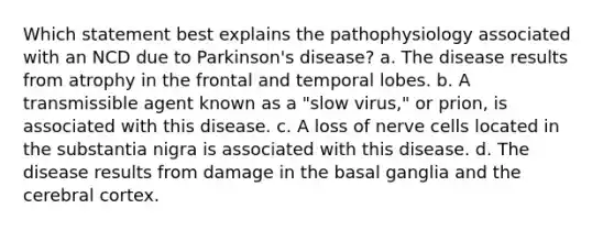 Which statement best explains the pathophysiology associated with an NCD due to Parkinson's disease? a. The disease results from atrophy in the frontal and temporal lobes. b. A transmissible agent known as a "slow virus," or prion, is associated with this disease. c. A loss of nerve cells located in the substantia nigra is associated with this disease. d. The disease results from damage in the basal ganglia and the cerebral cortex.