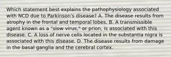 Which statement best explains the pathophysiology associated with NCD due to Parkinson's disease? A. The disease results from atrophy in the frontal and temporal lobes. B. A transmissible agent known as a "slow virus," or prion, is associated with this disease. C. A loss of nerve cells located in the substantia nigra is associated with this disease. D. The disease results from damage in the basal ganglia and the cerebral cortex.