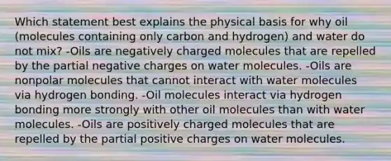 Which statement best explains the physical basis for why oil (molecules containing only carbon and hydrogen) and water do not mix? -Oils are negatively charged molecules that are repelled by the partial negative charges on water molecules. -Oils are nonpolar molecules that cannot interact with water molecules via hydrogen bonding. -Oil molecules interact via hydrogen bonding more strongly with other oil molecules than with water molecules. -Oils are positively charged molecules that are repelled by the partial positive charges on water molecules.