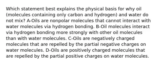 Which statement best explains the physical basis for why oil (molecules containing only carbon and hydrogen) and water do not mix? A-Oils are nonpolar molecules that cannot interact with water molecules via hydrogen bonding. B-Oil molecules interact via hydrogen bonding more strongly with other oil molecules than with water molecules. C-Oils are negatively charged molecules that are repelled by the partial negative charges on water molecules. D-Oils are positively charged molecules that are repelled by the partial positive charges on water molecules.