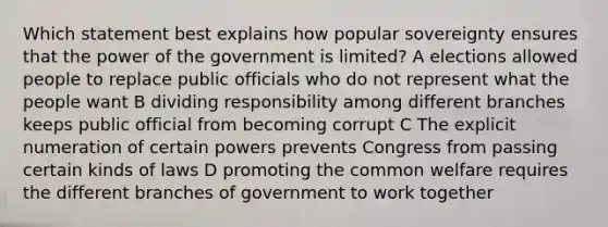 Which statement best explains how popular sovereignty ensures that the power of the government is limited? A elections allowed people to replace public officials who do not represent what the people want B dividing responsibility among different branches keeps public official from becoming corrupt C The explicit numeration of certain powers prevents Congress from passing certain kinds of laws D promoting the common welfare requires the different branches of government to work together