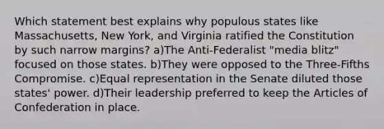 Which statement best explains why populous states like Massachusetts, New York, and Virginia ratified the Constitution by such narrow margins? a)The Anti-Federalist "media blitz" focused on those states. b)They were opposed to the Three-Fifths Compromise. c)Equal representation in the Senate diluted those states' power. d)Their leadership preferred to keep the Articles of Confederation in place.