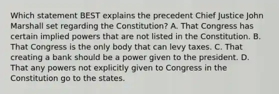 Which statement BEST explains the precedent Chief Justice John Marshall set regarding the Constitution? A. That Congress has certain implied powers that are not listed in the Constitution. B. That Congress is the only body that can levy taxes. C. That creating a bank should be a power given to the president. D. That any powers not explicitly given to Congress in the Constitution go to the states.