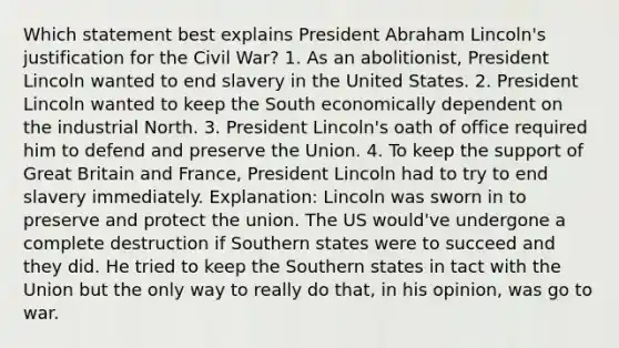 Which statement best explains President Abraham Lincoln's justification for the Civil War? 1. As an abolitionist, President Lincoln wanted to end slavery in the United States. 2. President Lincoln wanted to keep the South economically dependent on the industrial North. 3. President Lincoln's oath of office required him to defend and preserve the Union. 4. To keep the support of Great Britain and France, President Lincoln had to try to end slavery immediately. Explanation: Lincoln was sworn in to preserve and protect the union. The US would've undergone a complete destruction if Southern states were to succeed and they did. He tried to keep the Southern states in tact with the Union but the only way to really do that, in his opinion, was go to war.