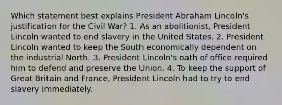 Which statement best explains President Abraham Lincoln's justification for the Civil War? 1. As an abolitionist, President Lincoln wanted to end slavery in the United States. 2. President Lincoln wanted to keep the South economically dependent on the industrial North. 3. President Lincoln's oath of office required him to defend and preserve the Union. 4. To keep the support of Great Britain and France, President Lincoln had to try to end slavery immediately.