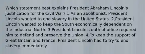 Which statement best explains President Abraham Lincoln's justification for the Civil War? 1.As an abolitionist, President Lincoln wanted to end slavery in the United States. 2.President Lincoln wanted to keep the South economically dependent on the industrial North. 3.President Lincoln's oath of office required him to defend and preserve the Union. 4.To keep the support of Great Britain and France, President Lincoln had to try to end slavery immediately.