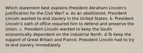 Which statement best explains President Abraham Lincoln's justification for the Civil War? a. As an abolitionist, President Lincoln wanted to end slavery in the United States. b. President Lincoln's oath of office required him to defend and preserve the Union. c. President Lincoln wanted to keep the South economically dependent on the industrial North. d.To keep the support of Great Britain and France, President Lincoln had to try to end slavery immediately.