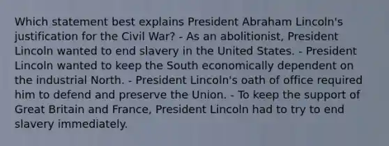 Which statement best explains President Abraham Lincoln's justification for the Civil War? - As an abolitionist, President Lincoln wanted to end slavery in the United States. - President Lincoln wanted to keep the South economically dependent on the industrial North. - President Lincoln's oath of office required him to defend and preserve the Union. - To keep the support of Great Britain and France, President Lincoln had to try to end slavery immediately.