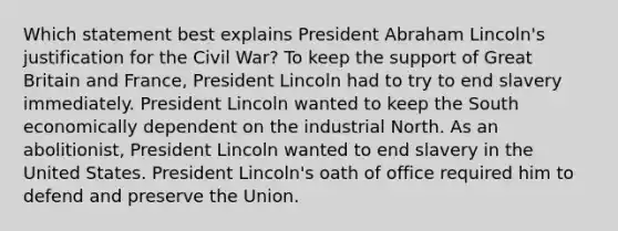 Which statement best explains President Abraham Lincoln's justification for the Civil War? To keep the support of Great Britain and France, President Lincoln had to try to end slavery immediately. President Lincoln wanted to keep the South economically dependent on the industrial North. As an abolitionist, President Lincoln wanted to end slavery in the United States. President Lincoln's oath of office required him to defend and preserve the Union.