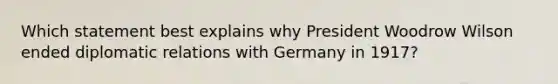 Which statement best explains why President Woodrow Wilson ended diplomatic relations with Germany in 1917?