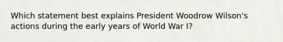 Which statement best explains President Woodrow Wilson's actions during the early years of World War I?