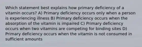 Which statement best explains how primary deficiency of a vitamin occurs? A) Primary deficiency occurs only when a person is experiencing illness B) Primary deficiency occurs when the absorption of the vitamin is impaired C) Primary deficiency occurs when two vitamins are competing for binding sites D) Primary deficiency occurs when the vitamin is not consumed in sufficient amounts