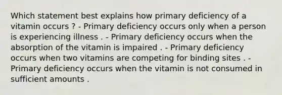 Which statement best explains how primary deficiency of a vitamin occurs ? - Primary deficiency occurs only when a person is experiencing illness . - Primary deficiency occurs when the absorption of the vitamin is impaired . - Primary deficiency occurs when two vitamins are competing for binding sites . - Primary deficiency occurs when the vitamin is not consumed in sufficient amounts .