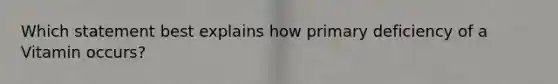 Which statement best explains how primary deficiency of a Vitamin occurs?