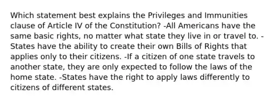 Which statement best explains the Privileges and Immunities clause of Article IV of the Constitution? -All Americans have the same basic rights, no matter what state they live in or travel to. -States have the ability to create their own Bills of Rights that applies only to their citizens. -If a citizen of one state travels to another state, they are only expected to follow the laws of the home state. -States have the right to apply laws differently to citizens of different states.