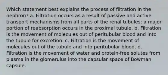 Which statement best explains the process of filtration in the nephron? a. Filtration occurs as a result of passive and active transport mechanisms from all parts of the renal tubules; a major portion of reabsorption occurs in the proximal tubule. b. Filtration is the movement of molecules out of peritubular blood and into the tubule for excretion. c. Filtration is the movement of molecules out of the tubule and into peritubular blood. d. Filtration is the movement of water and protein-free solutes from plasma in the glomerulus into the capsular space of Bowman capsule.