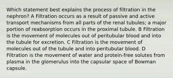 Which statement best explains the process of filtration in the nephron? A Filtration occurs as a result of passive and active transport mechanisms from all parts of the renal tubules; a major portion of reabsorption occurs in the proximal tubule. B Filtration is the movement of molecules out of peritubular blood and into the tubule for excretion. C Filtration is the movement of molecules out of the tubule and into peritubular blood. D Filtration is the movement of water and protein-free solutes from plasma in the glomerulus into the capsular space of Bowman capsule.