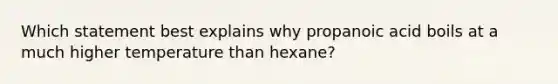 Which statement best explains why propanoic acid boils at a much higher temperature than hexane?