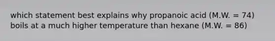 which statement best explains why propanoic acid (M.W. = 74) boils at a much higher temperature than hexane (M.W. = 86)