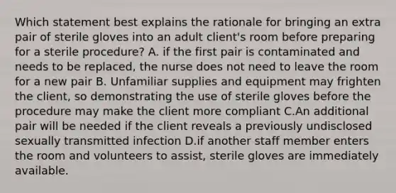 Which statement best explains the rationale for bringing an extra pair of sterile gloves into an adult client's room before preparing for a sterile procedure? A. if the first pair is contaminated and needs to be replaced, the nurse does not need to leave the room for a new pair B. Unfamiliar supplies and equipment may frighten the client, so demonstrating the use of sterile gloves before the procedure may make the client more compliant C.An additional pair will be needed if the client reveals a previously undisclosed sexually transmitted infection D.if another staff member enters the room and volunteers to assist, sterile gloves are immediately available.