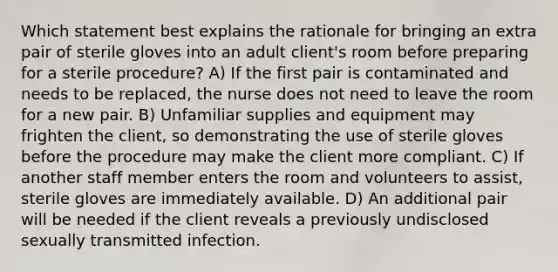 Which statement best explains the rationale for bringing an extra pair of sterile gloves into an adult client's room before preparing for a sterile procedure? A) If the first pair is contaminated and needs to be replaced, the nurse does not need to leave the room for a new pair. B) Unfamiliar supplies and equipment may frighten the client, so demonstrating the use of sterile gloves before the procedure may make the client more compliant. C) If another staff member enters the room and volunteers to assist, sterile gloves are immediately available. D) An additional pair will be needed if the client reveals a previously undisclosed sexually transmitted infection.