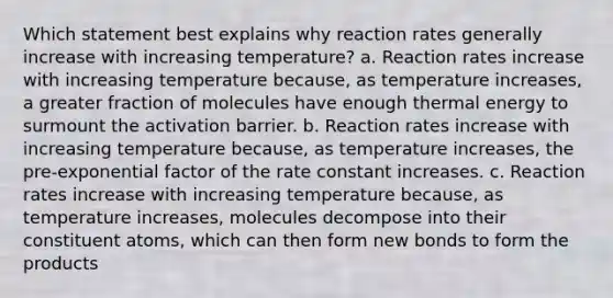 Which statement best explains why reaction rates generally increase with increasing temperature? a. Reaction rates increase with increasing temperature because, as temperature increases, a greater fraction of molecules have enough thermal energy to surmount the activation barrier. b. Reaction rates increase with increasing temperature because, as temperature increases, the pre-exponential factor of the rate constant increases. c. Reaction rates increase with increasing temperature because, as temperature increases, molecules decompose into their constituent atoms, which can then form new bonds to form the products