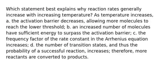 Which statement best explains why reaction rates generally increase with increasing temperature? As temperature increases, a. the activation barrier decreases, allowing more molecules to reach the lower threshold; b. an increased number of molecules have sufficient energy to surpass the activation barrier; c. the frequency factor of the rate constant in the Arrhenius equation increases; d. the number of transition states, and thus the probability of a successful reaction, increases; therefore, more reactants are converted to products.