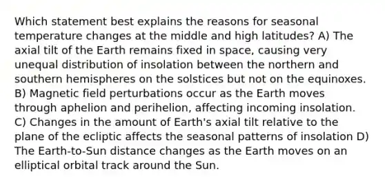 Which statement best explains the reasons for seasonal temperature changes at the middle and high latitudes? A) The axial tilt of the Earth remains fixed in space, causing very unequal distribution of insolation between the northern and southern hemispheres on the solstices but not on the equinoxes. B) Magnetic field perturbations occur as the Earth moves through aphelion and perihelion, affecting incoming insolation. C) Changes in the amount of Earth's axial tilt relative to the plane of the ecliptic affects the seasonal patterns of insolation D) The Earth-to-Sun distance changes as the Earth moves on an elliptical orbital track around the Sun.