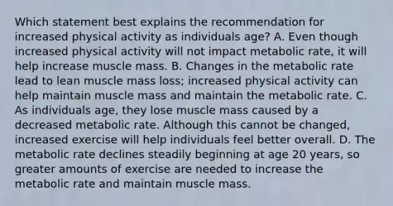 Which statement best explains the recommendation for increased physical activity as individuals age? A. Even though increased physical activity will not impact metabolic rate, it will help increase muscle mass. B. Changes in the metabolic rate lead to lean muscle mass loss; increased physical activity can help maintain muscle mass and maintain the metabolic rate. C. As individuals age, they lose muscle mass caused by a decreased metabolic rate. Although this cannot be changed, increased exercise will help individuals feel better overall. D. The metabolic rate declines steadily beginning at age 20 years, so greater amounts of exercise are needed to increase the metabolic rate and maintain muscle mass.