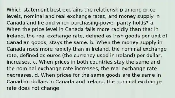 Which statement best explains the relationship among price levels, nominal and real exchange rates, and money supply in Canada and Ireland when purchasing-power parity holds? a. When the price level in Canada falls more rapidly than that in Ireland, the real exchange rate, defined as Irish goods per unit of Canadian goods, stays the same. b. When the money supply in Canada rises more rapidly than in Ireland, the nominal exchange rate, defined as euros (the currency used in Ireland) per dollar, increases. c. When prices in both countries stay the same and the nominal exchange rate increases, the real exchange rate decreases. d. When prices for the same goods are the same in Canadian dollars in Canada and Ireland, the nominal exchange rate does not change.