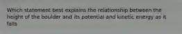 Which statement best explains the relationship between the height of the boulder and its potential and kinetic energy as it falls