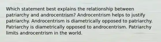 Which statement best explains the relationship between patriarchy and androcentrism? Androcentrism helps to justify patriarchy. Androcentrism is diametrically opposed to patriarchy. Patriarchy is diametrically opposed to androcentrism. Patriarchy limits androcentrism in the world.