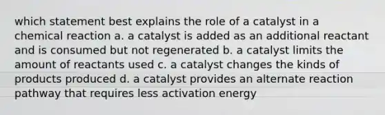 which statement best explains the role of a catalyst in a chemical reaction a. a catalyst is added as an additional reactant and is consumed but not regenerated b. a catalyst limits the amount of reactants used c. a catalyst changes the kinds of products produced d. a catalyst provides an alternate reaction pathway that requires less activation energy