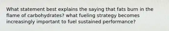 What statement best explains the saying that fats burn in the flame of carbohydrates? what fueling strategy becomes increasingly important to fuel sustained performance?