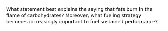 What statement best explains the saying that fats burn in the flame of carbohydrates? Moreover, what fueling strategy becomes increasingly important to fuel sustained performance?