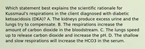 Which statement best explains the scientific rationale for Kussmaul's respirations in the client diagnosed with diabetic ketoacidosis (DKA)? A. The kidneys produce excess urine and the lungs try to compensate. B. The respirations increase the amount of carbon dioxide in the bloodstream. C. The lungs speed up to release carbon dioxide and increase the pH. D. The shallow and slow respirations will increase the HCO3 in the serum.