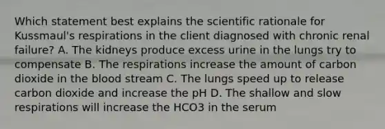 Which statement best explains the scientific rationale for Kussmaul's respirations in the client diagnosed with chronic renal failure? A. The kidneys produce excess urine in the lungs try to compensate B. The respirations increase the amount of carbon dioxide in the blood stream C. The lungs speed up to release carbon dioxide and increase the pH D. The shallow and slow respirations will increase the HCO3 in the serum