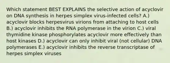 Which statement BEST EXPLAINS the selective action of acyclovir on DNA synthesis in herpes simplex virus-infected cells? A.) acyclovir blocks herpesvirus virions from attaching to host cells B.) acyclovir inhibits the RNA polymerase in the virion C.) viral thymidine kinase phosphorylates acyclovir more effectively than host kinases D.) acyclovir can only inhibit viral (not cellular) DNA polymerases E.) acyclovir inhibits the reverse transcriptase of herpes simplex viruses