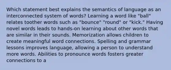 Which statement best explains the semantics of language as an interconnected system of words? Learning a word like "ball" relates toother words such as "bounce" "round" or "kick." Having novel words leads to hands-on learning about other words that are similar in their sounds. Memorization allows children to create meaningful word connections. Spelling and grammar lessons improves language, allowing a person to understand more words. Abilities to pronounce words fosters greater connections to a