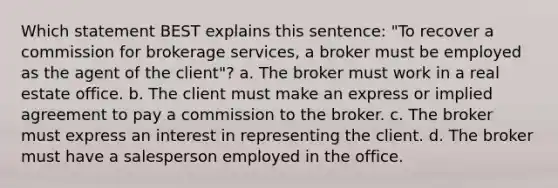 Which statement BEST explains this sentence: "To recover a commission for brokerage services, a broker must be employed as the agent of the client"? a. The broker must work in a real estate office. b. The client must make an express or implied agreement to pay a commission to the broker. c. The broker must express an interest in representing the client. d. The broker must have a salesperson employed in the office.