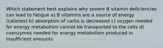 Which statement best explains why severe B vitamin deficiencies can lead to fatigue a) B vitamins are a source of energy (calories) b) absorption of carbs is decreased c) oxygen needed for energy metabolism cannot be transported to the cells d) coenzymes needed for energy metabolism produced in insufficient amounts