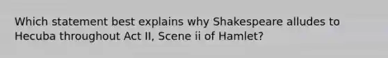 Which statement best explains why Shakespeare alludes to Hecuba throughout Act II, Scene ii of Hamlet?