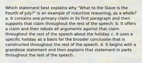 Which statement best explains why "What to the Slave is the Fourth of July?" is an example of inductive reasoning, as a whole? a. It contains one primary claim in its first paragraph and then supports that claim throughout the rest of the speech. b. It offers a claim and then rebuts all arguments against that claim throughout the rest of the speech about the holiday. c. It uses a specific holiday as a basis for the broader conclusion that is constructed throughout the rest of the speech. d. It begins with a grandiose statement and then explains that statement in parts throughout the rest of the speech.