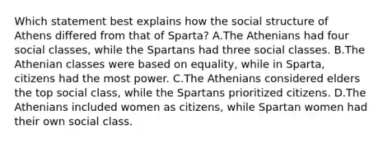 Which statement best explains how the social structure of Athens differed from that of Sparta? A.The Athenians had four social classes, while the Spartans had three social classes. B.The Athenian classes were based on equality, while in Sparta, citizens had the most power. C.The Athenians considered elders the top social class, while the Spartans prioritized citizens. D.The Athenians included women as citizens, while Spartan women had their own social class.