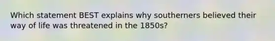 Which statement BEST explains why southerners believed their way of life was threatened in the 1850s?