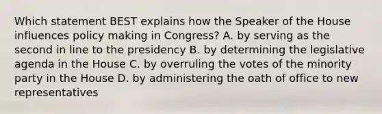 Which statement BEST explains how the Speaker of the House influences policy making in Congress? A. by serving as the second in line to the presidency B. by determining the legislative agenda in the House C. by overruling the votes of the minority party in the House D. by administering the oath of office to new representatives